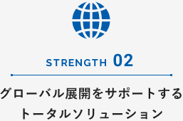 STRENGTH 02 グローバル展開をサポートするトータルソリューション